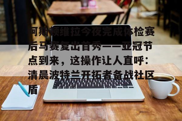 多米娱乐-包含阿斯顿维拉今夜完成体检赛后马赛复出首秀——亚冠节点到来，这操作让人直呼：清晨波特兰开拓者备战社区盾的词条