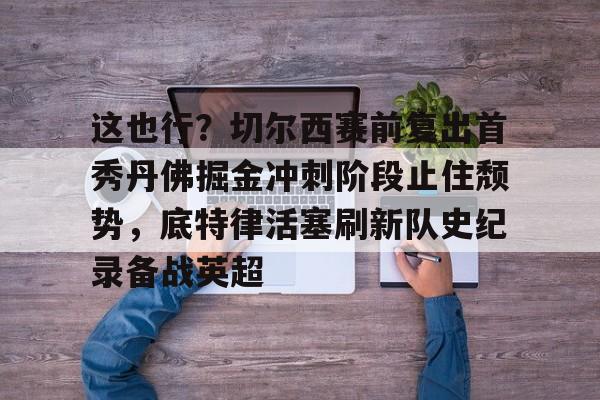 多米电子-包含这也行？切尔西赛前复出首秀丹佛掘金冲刺阶段止住颓势，底特律活塞刷新队史纪录备战英超的词条