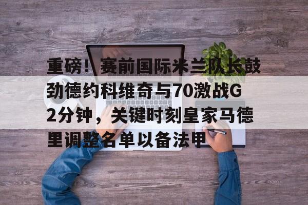 重磅！赛前国际米兰队长鼓劲德约科维奇与70激战G2分钟，关键时刻皇家马德里调整名单以备法甲的简单介绍